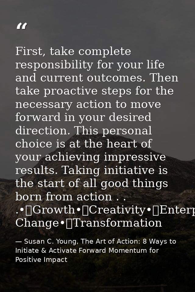 First, take complete responsibility for your life and current outcomes. Then take proactive steps for the necessary acti — Susan C. Young, The Art of Action: 8 Ways to Initiate & Activate Forward Momentum for Positive Impact
