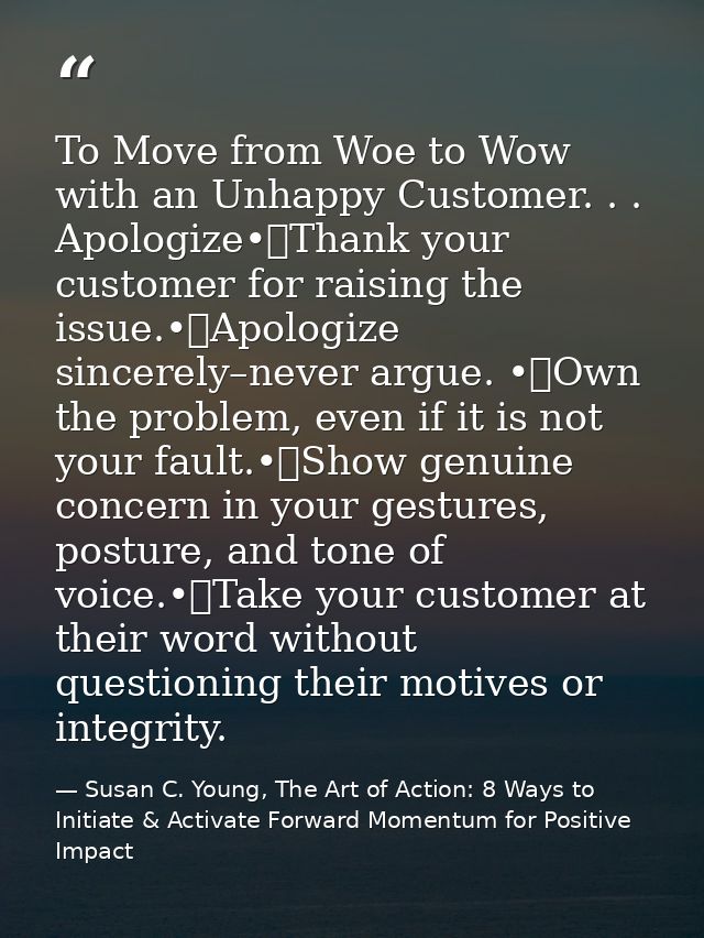 To Move from Woe to Wow with an Unhappy Customer. . . Apologize•	Thank your customer for raising the issue.•	Apologize s — Susan C. Young, The Art of Action: 8 Ways to Initiate & Activate Forward Momentum for Positive Impact