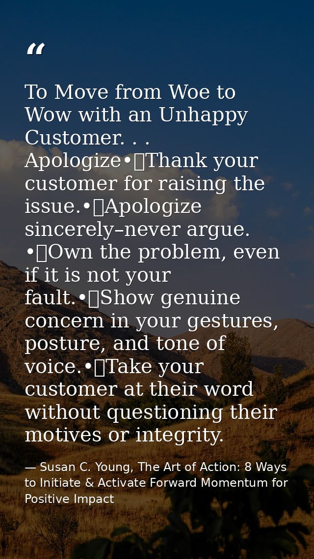 To Move from Woe to Wow with an Unhappy Customer. . . Apologize•	Thank your customer for raising the issue.•	Apologize s — Susan C. Young, The Art of Action: 8 Ways to Initiate & Activate Forward Momentum for Positive Impact