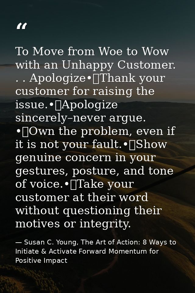 To Move from Woe to Wow with an Unhappy Customer. . . Apologize•	Thank your customer for raising the issue.•	Apologize s — Susan C. Young, The Art of Action: 8 Ways to Initiate & Activate Forward Momentum for Positive Impact
