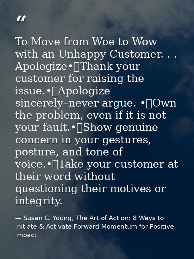 To Move from Woe to Wow with an Unhappy Customer. . . Apologize•	Thank your customer for raising the issue.•	Apologize s — Susan C. Young, The Art of Action: 8 Ways to Initiate & Activate Forward Momentum for Positive Impact