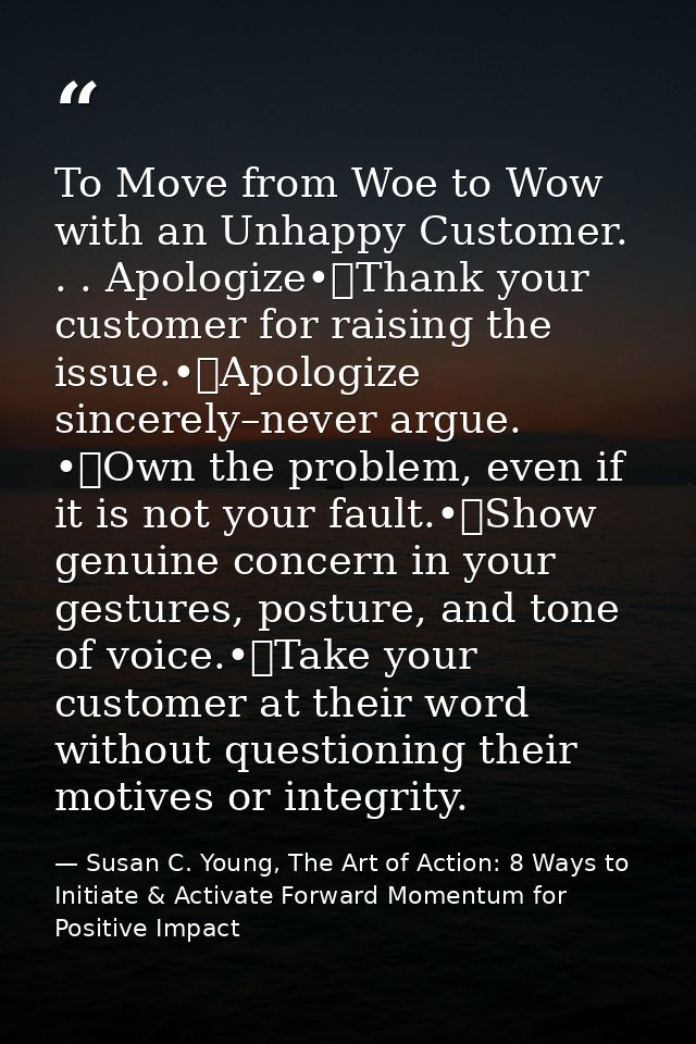To Move from Woe to Wow with an Unhappy Customer. . . Apologize•	Thank your customer for raising the issue.•	Apologize s — Susan C. Young, The Art of Action: 8 Ways to Initiate & Activate Forward Momentum for Positive Impact