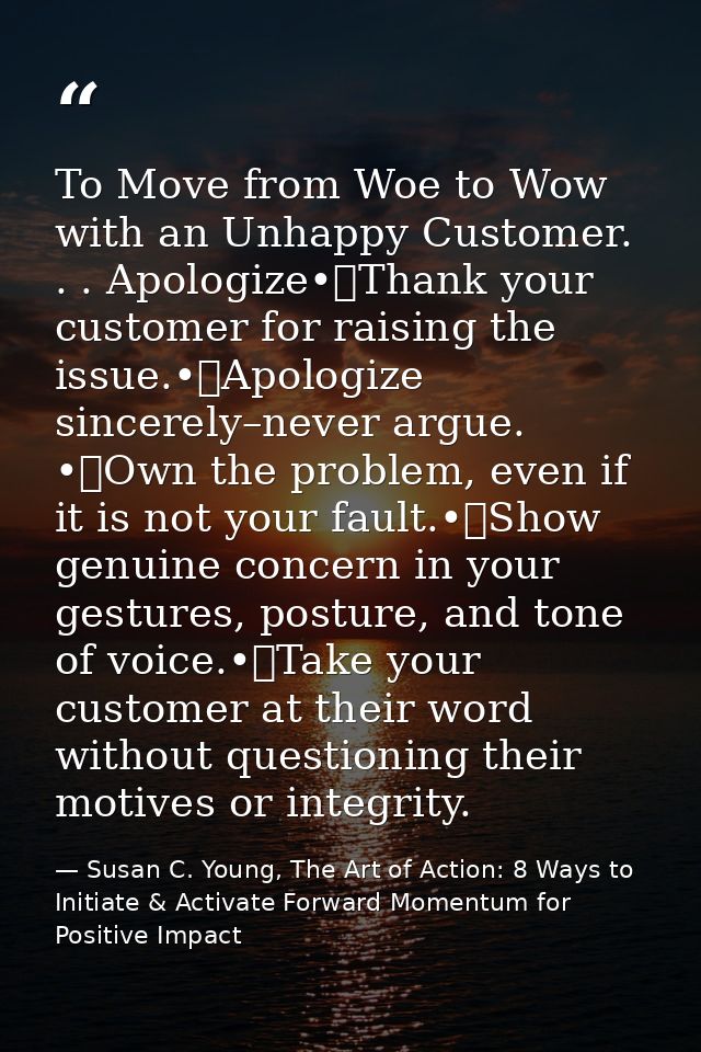 To Move from Woe to Wow with an Unhappy Customer. . . Apologize•	Thank your customer for raising the issue.•	Apologize s — Susan C. Young, The Art of Action: 8 Ways to Initiate & Activate Forward Momentum for Positive Impact