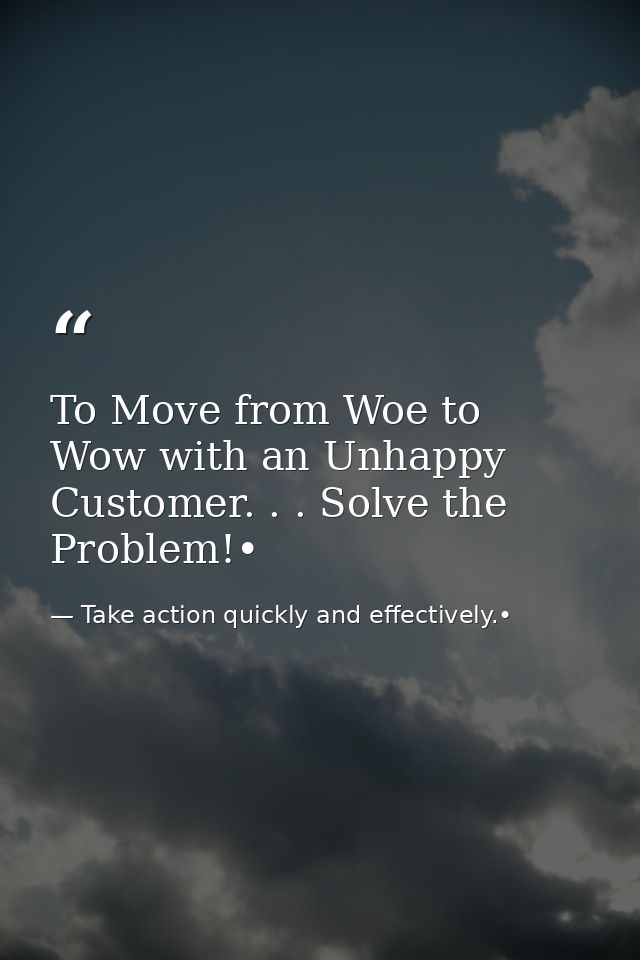 To Move from Woe to Wow with an Unhappy Customer. . . Solve the Problem!• — Take action quickly and effectively.•