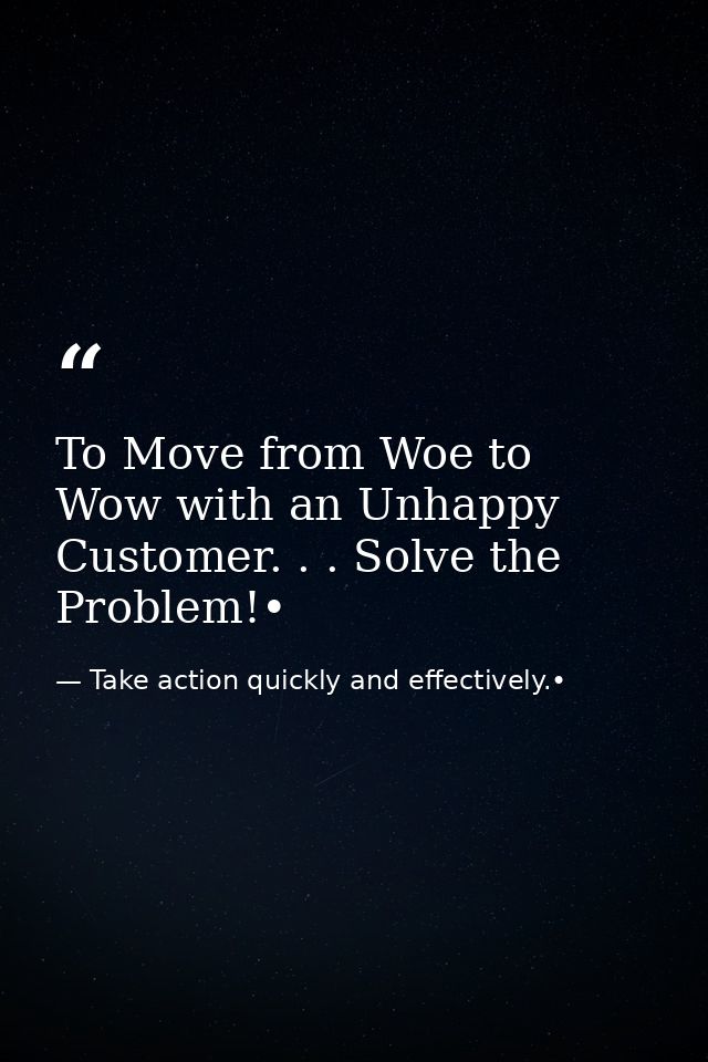 To Move from Woe to Wow with an Unhappy Customer. . . Solve the Problem!• — Take action quickly and effectively.•