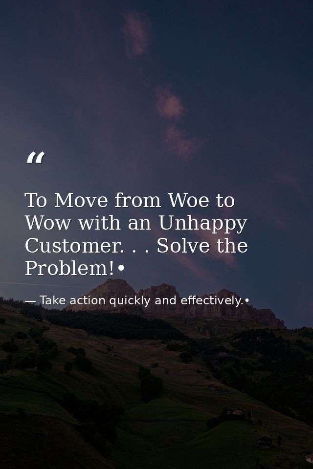 To Move from Woe to Wow with an Unhappy Customer. . . Solve the Problem!• — Take action quickly and effectively.•