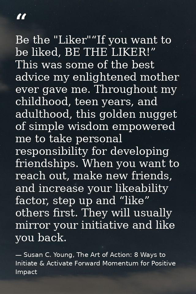 Be the "Liker"“If you want to be liked, BE THE LIKER!” This was some of the best advice my enlightened mother ever gave  — Susan C. Young, The Art of Action: 8 Ways to Initiate & Activate Forward Momentum for Positive Impact