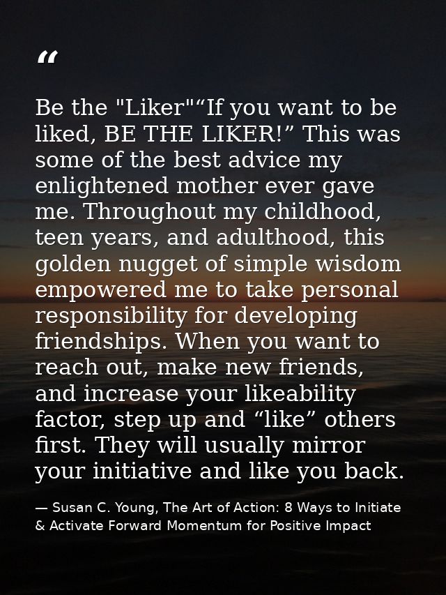 Be the "Liker"“If you want to be liked, BE THE LIKER!” This was some of the best advice my enlightened mother ever gave  — Susan C. Young, The Art of Action: 8 Ways to Initiate & Activate Forward Momentum for Positive Impact