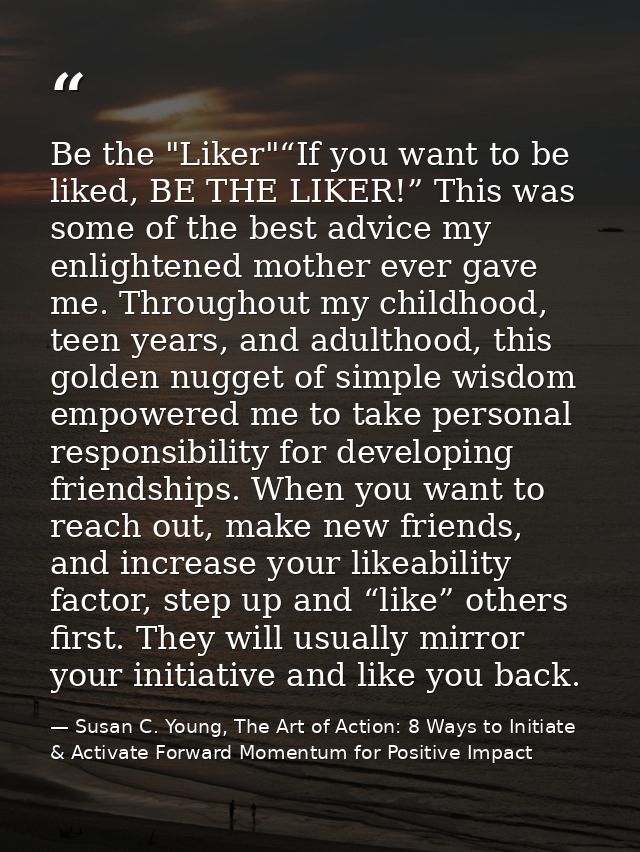 Be the "Liker"“If you want to be liked, BE THE LIKER!” This was some of the best advice my enlightened mother ever gave  — Susan C. Young, The Art of Action: 8 Ways to Initiate & Activate Forward Momentum for Positive Impact