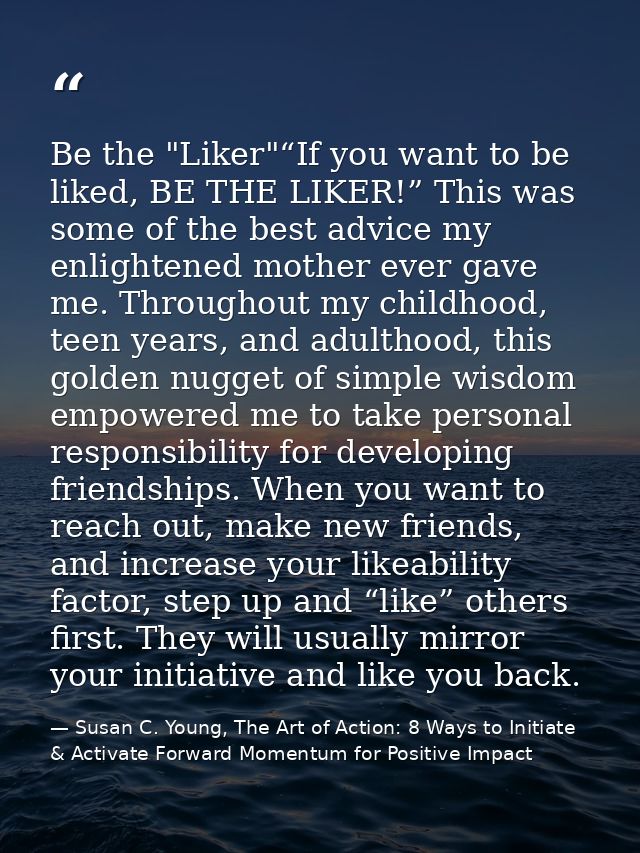 Be the "Liker"“If you want to be liked, BE THE LIKER!” This was some of the best advice my enlightened mother ever gave  — Susan C. Young, The Art of Action: 8 Ways to Initiate & Activate Forward Momentum for Positive Impact