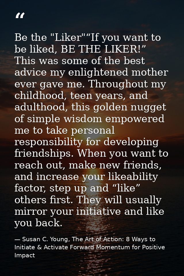 Be the "Liker"“If you want to be liked, BE THE LIKER!” This was some of the best advice my enlightened mother ever gave  — Susan C. Young, The Art of Action: 8 Ways to Initiate & Activate Forward Momentum for Positive Impact
