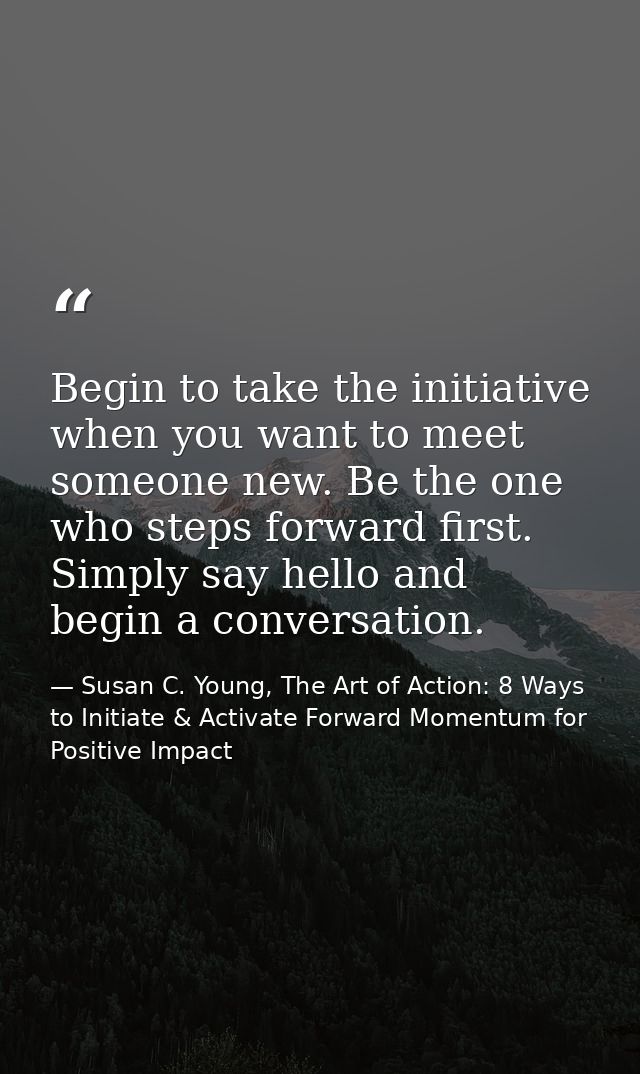 Begin to take the initiative when you want to meet someone new. Be the one who steps forward first. Simply say hello and — Susan C. Young, The Art of Action: 8 Ways to Initiate & Activate Forward Momentum for Positive Impact