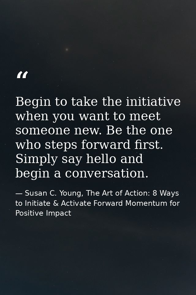 Begin to take the initiative when you want to meet someone new. Be the one who steps forward first. Simply say hello and — Susan C. Young, The Art of Action: 8 Ways to Initiate & Activate Forward Momentum for Positive Impact