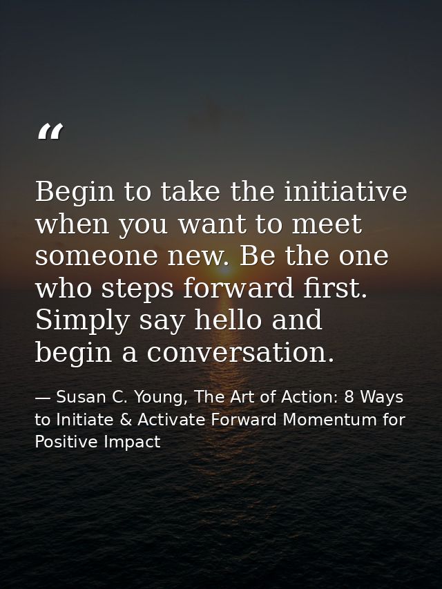 Begin to take the initiative when you want to meet someone new. Be the one who steps forward first. Simply say hello and — Susan C. Young, The Art of Action: 8 Ways to Initiate & Activate Forward Momentum for Positive Impact