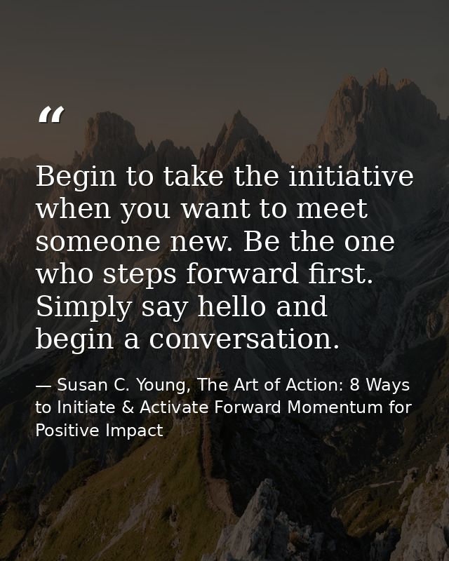Begin to take the initiative when you want to meet someone new. Be the one who steps forward first. Simply say hello and — Susan C. Young, The Art of Action: 8 Ways to Initiate & Activate Forward Momentum for Positive Impact