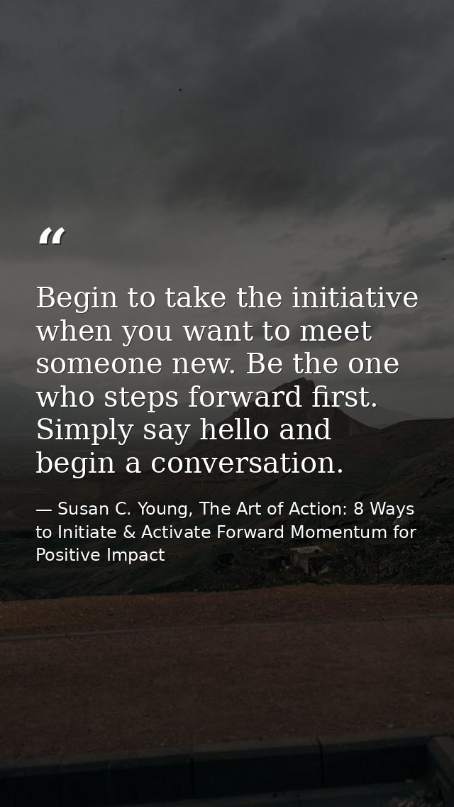 Begin to take the initiative when you want to meet someone new. Be the one who steps forward first. Simply say hello and — Susan C. Young, The Art of Action: 8 Ways to Initiate & Activate Forward Momentum for Positive Impact