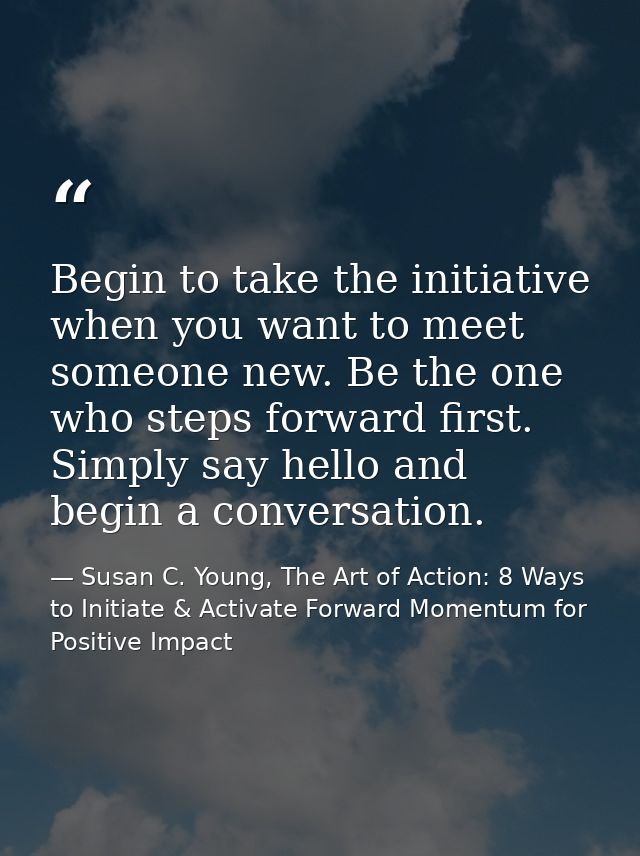 Begin to take the initiative when you want to meet someone new. Be the one who steps forward first. Simply say hello and — Susan C. Young, The Art of Action: 8 Ways to Initiate & Activate Forward Momentum for Positive Impact
