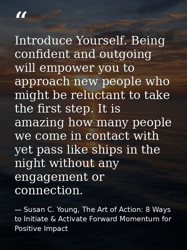 Introduce Yourself. Being confident and outgoing will empower you to approach new people who might be reluctant to take  — Susan C. Young, The Art of Action: 8 Ways to Initiate & Activate Forward Momentum for Positive Impact