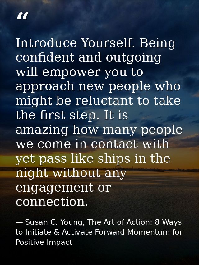 Introduce Yourself. Being confident and outgoing will empower you to approach new people who might be reluctant to take  — Susan C. Young, The Art of Action: 8 Ways to Initiate & Activate Forward Momentum for Positive Impact