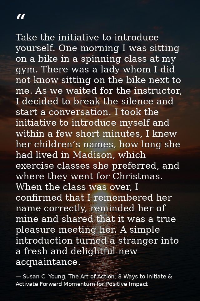 Take the initiative to introduce yourself. One morning I was sitting on a bike in a spinning class at my gym. There was  — Susan C. Young, The Art of Action: 8 Ways to Initiate & Activate Forward Momentum for Positive Impact