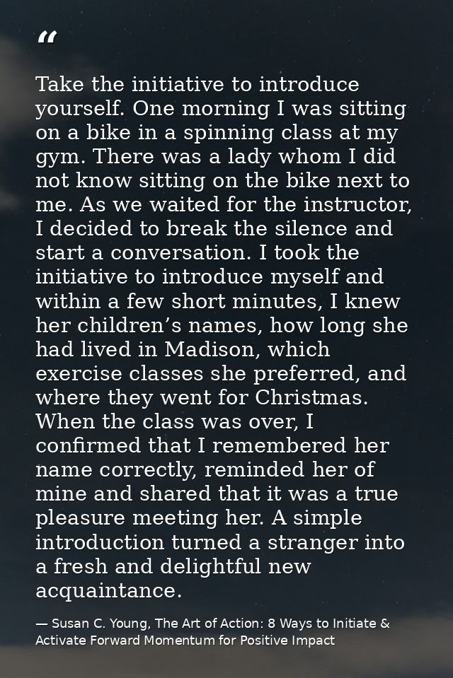 Take the initiative to introduce yourself. One morning I was sitting on a bike in a spinning class at my gym. There was  — Susan C. Young, The Art of Action: 8 Ways to Initiate & Activate Forward Momentum for Positive Impact