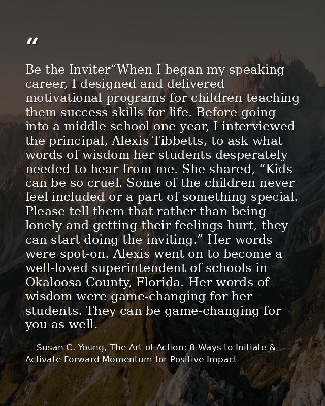 Be the Inviter“When I began my speaking career, I designed and delivered motivational programs for children teaching the — Susan C. Young, The Art of Action: 8 Ways to Initiate & Activate Forward Momentum for Positive Impact