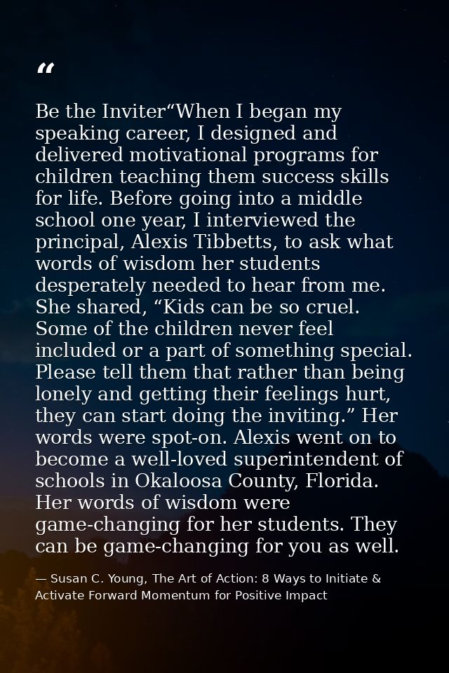 Be the Inviter“When I began my speaking career, I designed and delivered motivational programs for children teaching the — Susan C. Young, The Art of Action: 8 Ways to Initiate & Activate Forward Momentum for Positive Impact