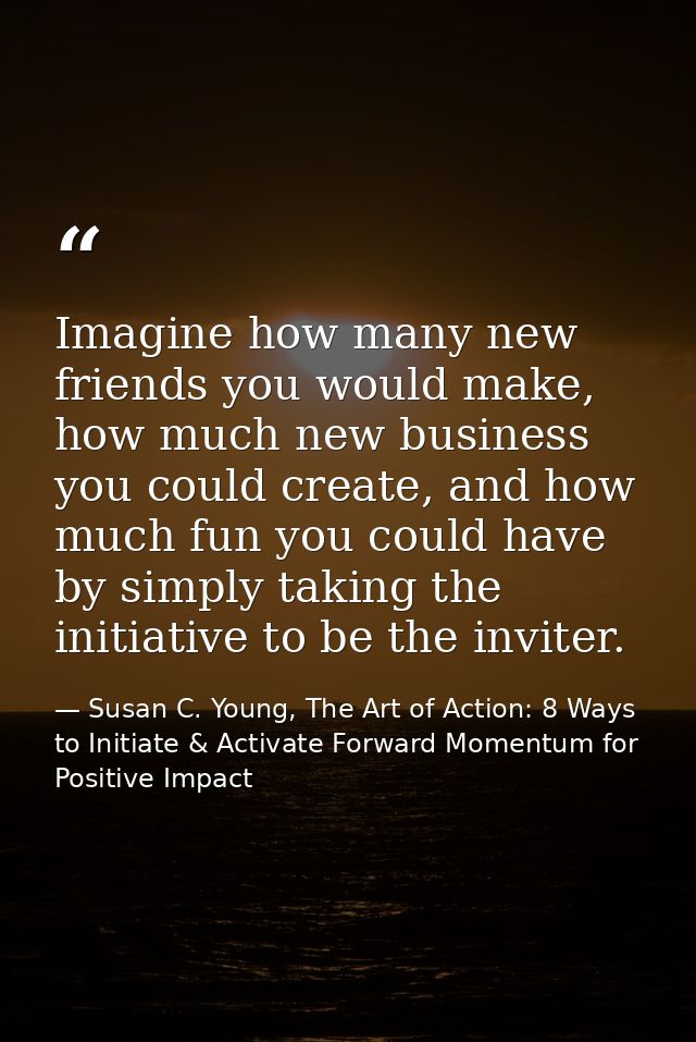 Imagine how many new friends you would make, how much new business you could create, and how much fun you could have by  — Susan C. Young, The Art of Action: 8 Ways to Initiate & Activate Forward Momentum for Positive Impact