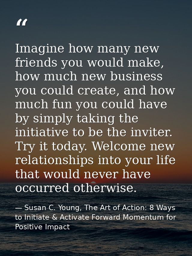 Imagine how many new friends you would make, how much new business you could create, and how much fun you could have by  — Susan C. Young, The Art of Action: 8 Ways to Initiate & Activate Forward Momentum for Positive Impact