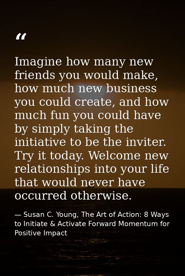 Imagine how many new friends you would make, how much new business you could create, and how much fun you could have by  — Susan C. Young, The Art of Action: 8 Ways to Initiate & Activate Forward Momentum for Positive Impact