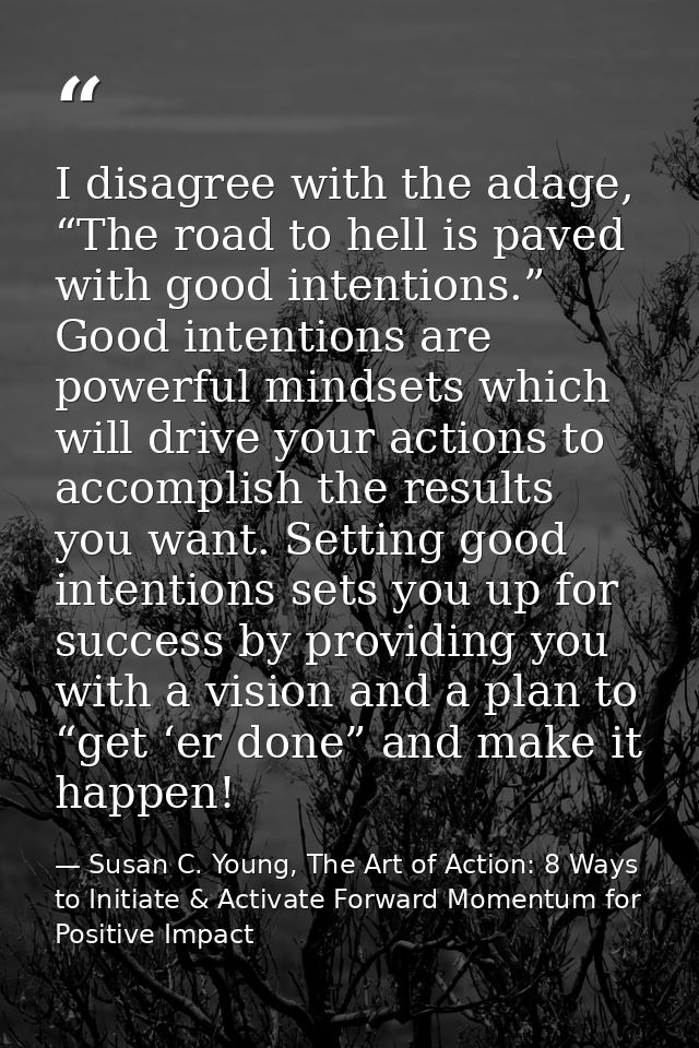 I disagree with the adage, “The road to hell is paved with good intentions.” Good intentions are powerful mindsets which — Susan C. Young, The Art of Action: 8 Ways to Initiate & Activate Forward Momentum for Positive Impact