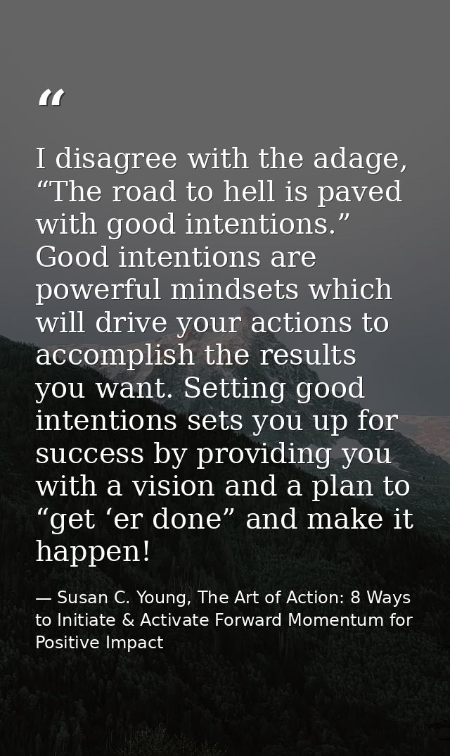 I disagree with the adage, “The road to hell is paved with good intentions.” Good intentions are powerful mindsets which — Susan C. Young, The Art of Action: 8 Ways to Initiate & Activate Forward Momentum for Positive Impact