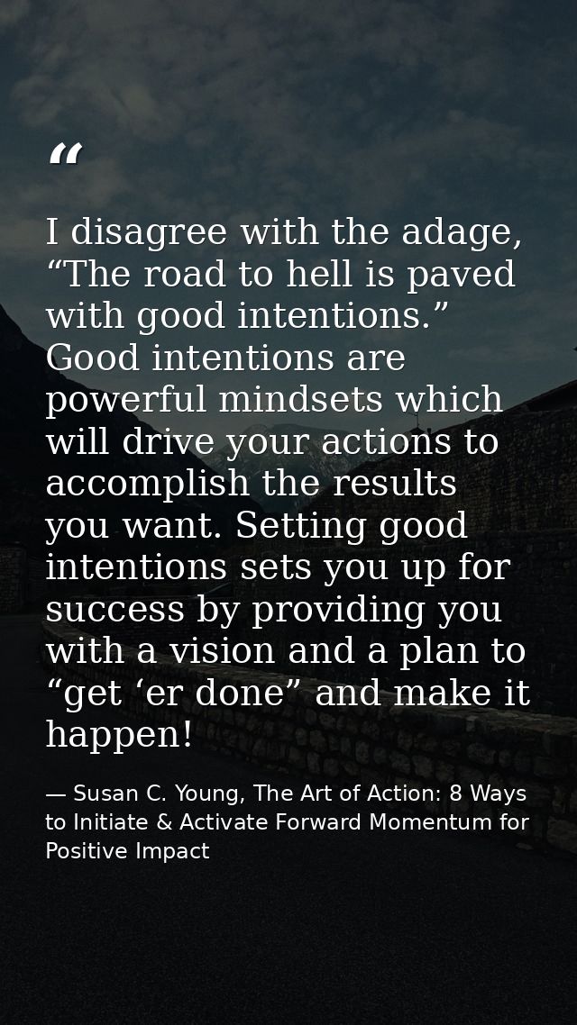 I disagree with the adage, “The road to hell is paved with good intentions.” Good intentions are powerful mindsets which — Susan C. Young, The Art of Action: 8 Ways to Initiate & Activate Forward Momentum for Positive Impact