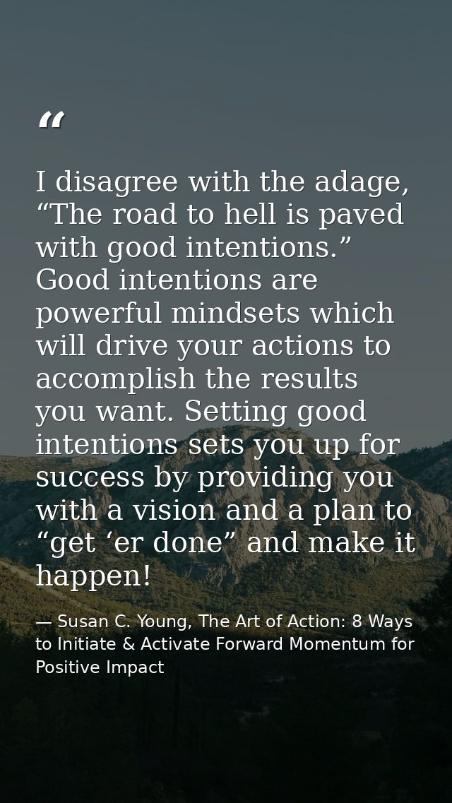 I disagree with the adage, “The road to hell is paved with good intentions.” Good intentions are powerful mindsets which — Susan C. Young, The Art of Action: 8 Ways to Initiate & Activate Forward Momentum for Positive Impact