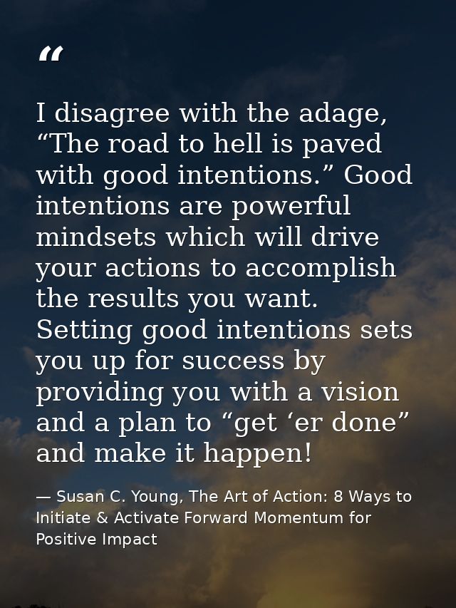 I disagree with the adage, “The road to hell is paved with good intentions.” Good intentions are powerful mindsets which — Susan C. Young, The Art of Action: 8 Ways to Initiate & Activate Forward Momentum for Positive Impact