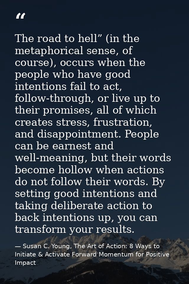 The road to hell” (in the metaphorical sense, of course), occurs when the people who have good intentions fail to act, f — Susan C. Young, The Art of Action: 8 Ways to Initiate & Activate Forward Momentum for Positive Impact