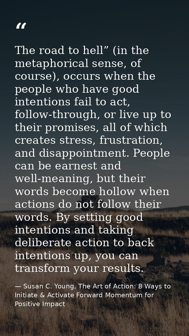 The road to hell” (in the metaphorical sense, of course), occurs when the people who have good intentions fail to act, f — Susan C. Young, The Art of Action: 8 Ways to Initiate & Activate Forward Momentum for Positive Impact