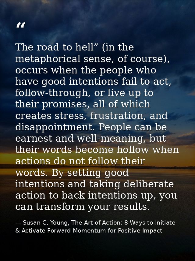 The road to hell” (in the metaphorical sense, of course), occurs when the people who have good intentions fail to act, f — Susan C. Young, The Art of Action: 8 Ways to Initiate & Activate Forward Momentum for Positive Impact