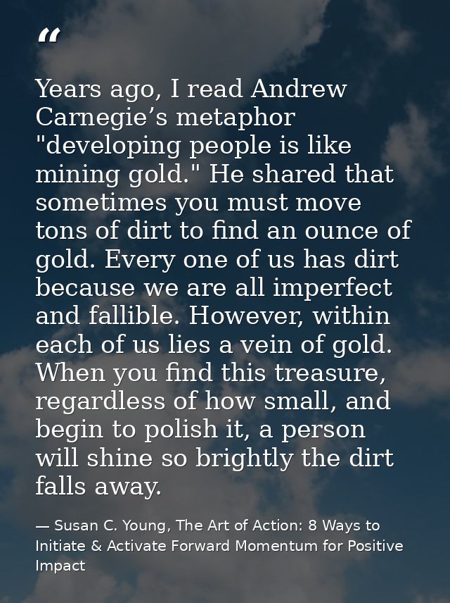 Years ago, I read Andrew Carnegie’s metaphor "developing people is like mining gold." He shared that sometimes you must  — Susan C. Young, The Art of Action: 8 Ways to Initiate & Activate Forward Momentum for Positive Impact