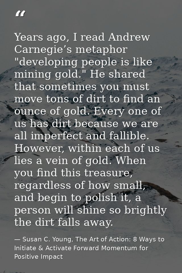 Years ago, I read Andrew Carnegie’s metaphor "developing people is like mining gold." He shared that sometimes you must  — Susan C. Young, The Art of Action: 8 Ways to Initiate & Activate Forward Momentum for Positive Impact