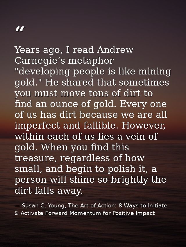 Years ago, I read Andrew Carnegie’s metaphor "developing people is like mining gold." He shared that sometimes you must  — Susan C. Young, The Art of Action: 8 Ways to Initiate & Activate Forward Momentum for Positive Impact
