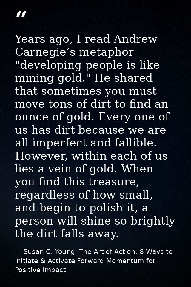 Years ago, I read Andrew Carnegie’s metaphor "developing people is like mining gold." He shared that sometimes you must  — Susan C. Young, The Art of Action: 8 Ways to Initiate & Activate Forward Momentum for Positive Impact