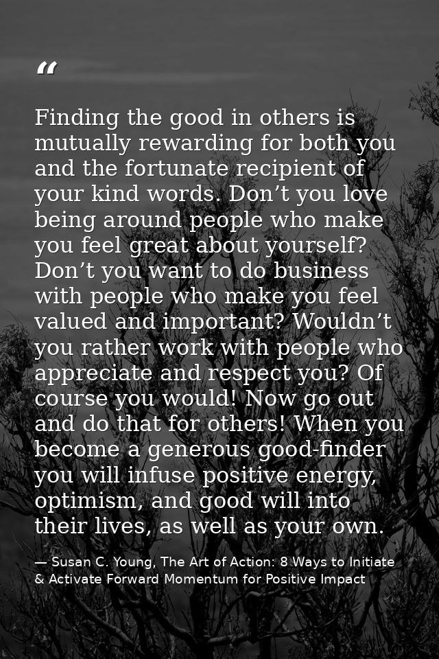 Finding the good in others is mutually rewarding for both you and the fortunate recipient of your kind words. Don’t you  — Susan C. Young, The Art of Action: 8 Ways to Initiate & Activate Forward Momentum for Positive Impact