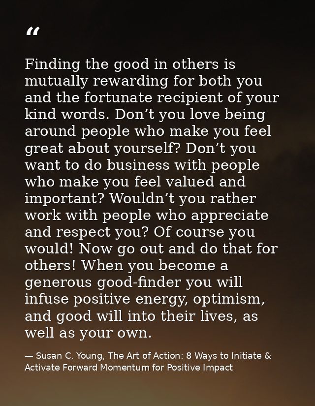 Finding the good in others is mutually rewarding for both you and the fortunate recipient of your kind words. Don’t you  — Susan C. Young, The Art of Action: 8 Ways to Initiate & Activate Forward Momentum for Positive Impact