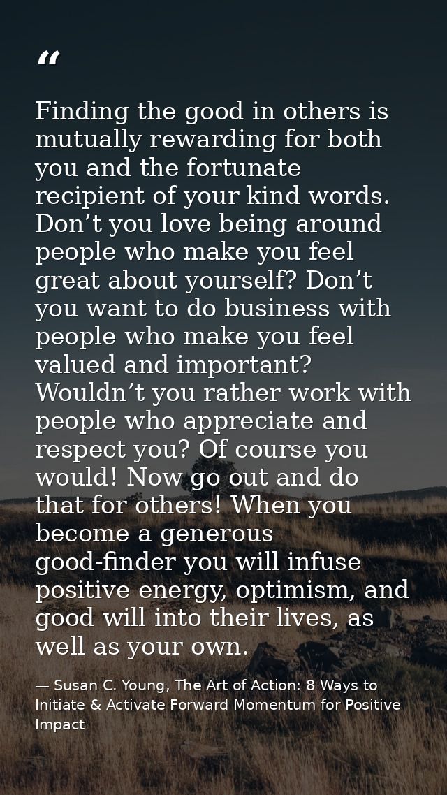 Finding the good in others is mutually rewarding for both you and the fortunate recipient of your kind words. Don’t you  — Susan C. Young, The Art of Action: 8 Ways to Initiate & Activate Forward Momentum for Positive Impact