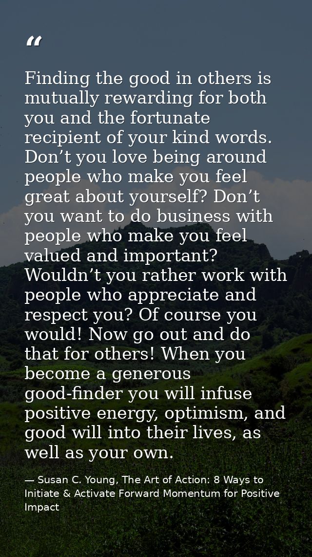 Finding the good in others is mutually rewarding for both you and the fortunate recipient of your kind words. Don’t you  — Susan C. Young, The Art of Action: 8 Ways to Initiate & Activate Forward Momentum for Positive Impact