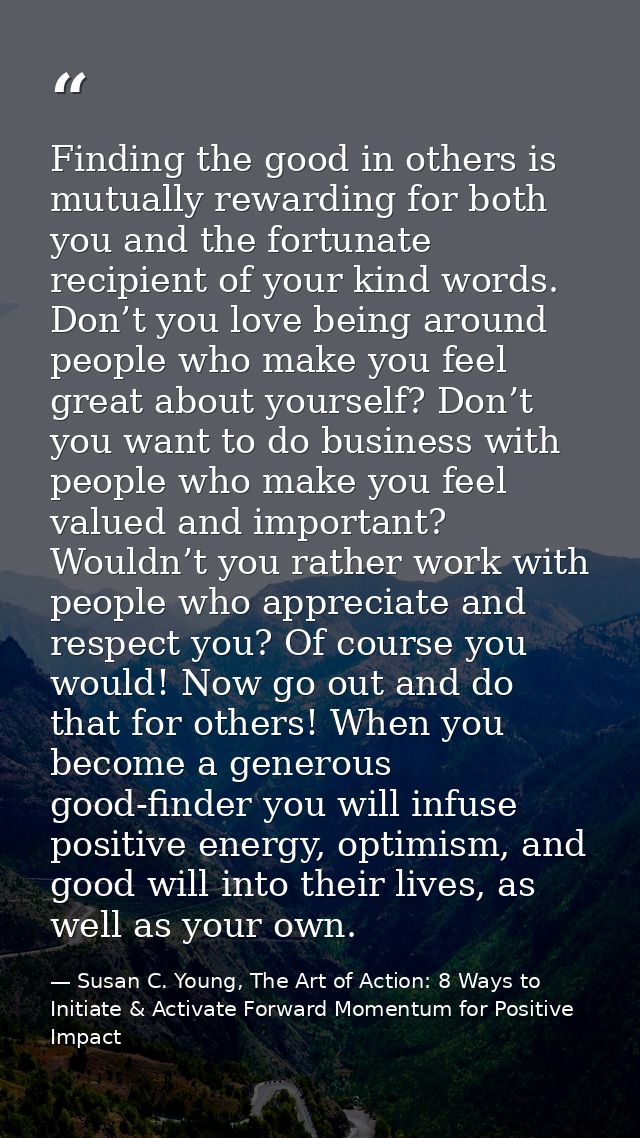 Finding the good in others is mutually rewarding for both you and the fortunate recipient of your kind words. Don’t you  — Susan C. Young, The Art of Action: 8 Ways to Initiate & Activate Forward Momentum for Positive Impact
