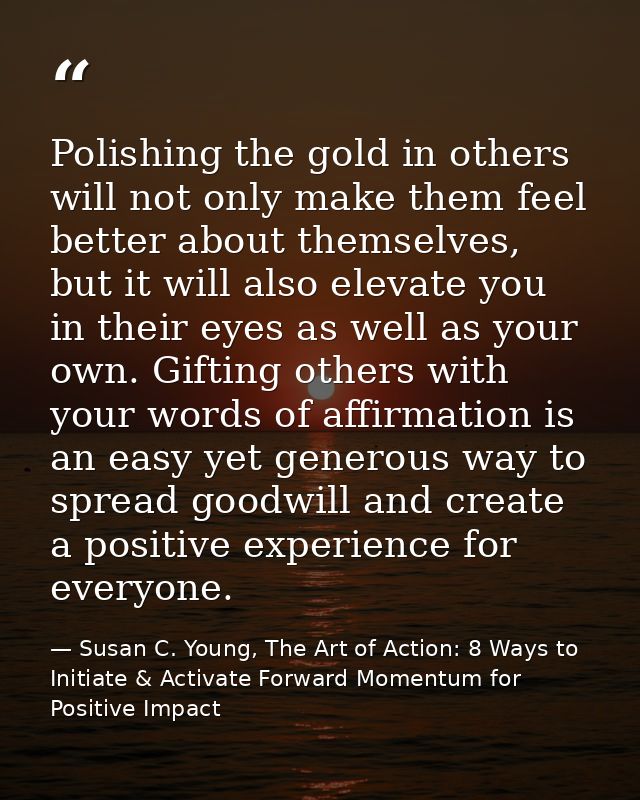 Polishing the gold in others will not only make them feel better about themselves, but it will also elevate you in their — Susan C. Young, The Art of Action: 8 Ways to Initiate & Activate Forward Momentum for Positive Impact