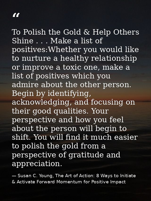 To Polish the Gold & Help Others Shine . . . Make a list of positives:Whether you would like to nurture a healthy relati — Susan C. Young, The Art of Action: 8 Ways to Initiate & Activate Forward Momentum for Positive Impact