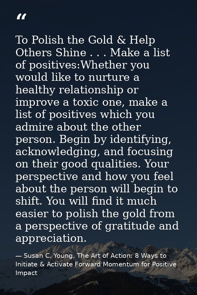 To Polish the Gold & Help Others Shine . . . Make a list of positives:Whether you would like to nurture a healthy relati — Susan C. Young, The Art of Action: 8 Ways to Initiate & Activate Forward Momentum for Positive Impact